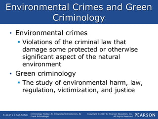 Copyright © 2017 by Pearson Education, Inc.
All Rights Reserved
Criminology Today: An Integrated Introduction, 8e
Frank Schmalleger
Environmental Crimes and Green
Criminology
• Environmental crimes
 Violations of the criminal law that
damage some protected or otherwise
significant aspect of the natural
environment
• Green criminology
 The study of environmental harm, law,
regulation, victimization, and justice
 