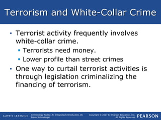 Copyright © 2017 by Pearson Education, Inc.
All Rights Reserved
Criminology Today: An Integrated Introduction, 8e
Frank Schmalleger
Terrorism and White-Collar Crime
• Terrorist activity frequently involves
white-collar crime.
 Terrorists need money.
 Lower profile than street crimes
• One way to curtail terrorist activities is
through legislation criminalizing the
financing of terrorism.
 