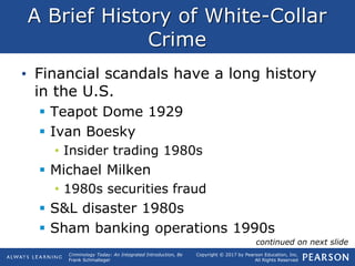 Copyright © 2017 by Pearson Education, Inc.
All Rights Reserved
Criminology Today: An Integrated Introduction, 8e
Frank Schmalleger
A Brief History of White-Collar
Crime
• Financial scandals have a long history
in the U.S.
 Teapot Dome 1929
 Ivan Boesky
• Insider trading 1980s
 Michael Milken
• 1980s securities fraud
 S&L disaster 1980s
 Sham banking operations 1990s
continued on next slide
 