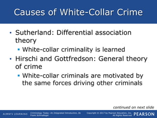 Copyright © 2017 by Pearson Education, Inc.
All Rights Reserved
Criminology Today: An Integrated Introduction, 8e
Frank Schmalleger
Causes of White-Collar Crime
• Sutherland: Differential association
theory
 White-collar criminality is learned
• Hirschi and Gottfredson: General theory
of crime
 White-collar criminals are motivated by
the same forces driving other criminals
continued on next slide
 
