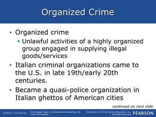 Copyright © 2017 by Pearson Education, Inc.
All Rights Reserved
Criminology Today: An Integrated Introduction, 8e
Frank Schmalleger
Organized Crime
• Organized crime
 Unlawful activities of a highly organized
group engaged in supplying illegal
goods/services
• Italian criminal organizations came to
the U.S. in late 19th/early 20th
centuries.
• Became a quasi-police organization in
Italian ghettos of American cities
continued on next slide
 