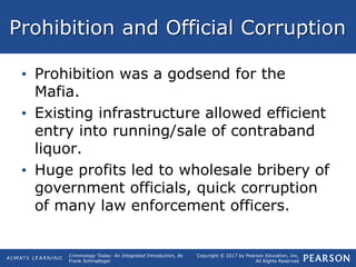 Copyright © 2017 by Pearson Education, Inc.
All Rights Reserved
Criminology Today: An Integrated Introduction, 8e
Frank Schmalleger
Prohibition and Official Corruption
• Prohibition was a godsend for the
Mafia.
• Existing infrastructure allowed efficient
entry into running/sale of contraband
liquor.
• Huge profits led to wholesale bribery of
government officials, quick corruption
of many law enforcement officers.
 