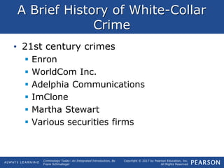 Copyright © 2017 by Pearson Education, Inc.
All Rights Reserved
Criminology Today: An Integrated Introduction, 8e
Frank Schmalleger
A Brief History of White-Collar
Crime
• 21st century crimes
 Enron
 WorldCom Inc.
 Adelphia Communications
 ImClone
 Martha Stewart
 Various securities firms
 