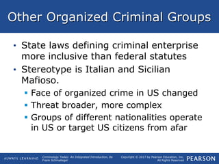 Copyright © 2017 by Pearson Education, Inc.
All Rights Reserved
Criminology Today: An Integrated Introduction, 8e
Frank Schmalleger
Other Organized Criminal Groups
• State laws defining criminal enterprise
more inclusive than federal statutes
• Stereotype is Italian and Sicilian
Mafioso.
 Face of organized crime in US changed
 Threat broader, more complex
 Groups of different nationalities operate
in US or target US citizens from afar
 