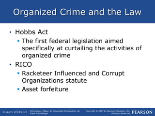 Copyright © 2017 by Pearson Education, Inc.
All Rights Reserved
Criminology Today: An Integrated Introduction, 8e
Frank Schmalleger
Organized Crime and the Law
• Hobbs Act
 The first federal legislation aimed
specifically at curtailing the activities of
organized crime
• RICO
 Racketeer Influenced and Corrupt
Organizations statute
 Asset forfeiture
 