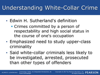 Copyright © 2017 by Pearson Education, Inc.
All Rights Reserved
Criminology Today: An Integrated Introduction, 8e
Frank Schmalleger
Understanding White-Collar Crime
• Edwin H. Sutherland's definition
 Crimes committed by a person of
respectability and high social status in
the course of one's occupation
• Emphasized need to study upper-class
criminality
• Said white-collar criminals less likely to
be investigated, arrested, prosecuted
than other types of offenders
 