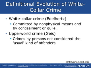 Copyright © 2017 by Pearson Education, Inc.
All Rights Reserved
Criminology Today: An Integrated Introduction, 8e
Frank Schmalleger
Definitional Evolution of White-
Collar Crime
• White-collar crime (Edelhertz)
 Committed by nonphysical means and
by concealment or guile…
• Upperworld crime (Geis)
 Crimes by persons not considered the
'usual' kind of offenders
continued on next slide
 