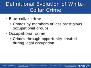 Copyright © 2017 by Pearson Education, Inc.
All Rights Reserved
Criminology Today: An Integrated Introduction, 8e
Frank Schmalleger
Definitional Evolution of White-
Collar Crime
• Blue-collar crime
 Crimes by members of less prestigious
occupational groups
• Occupational crime
 Crimes through opportunity created
during legal occupation
 