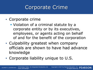 Copyright © 2017 by Pearson Education, Inc.
All Rights Reserved
Criminology Today: An Integrated Introduction, 8e
Frank Schmalleger
Corporate Crime
• Corporate crime
 Violation of a criminal statute by a
corporate entity or by its executives,
employees, or agents acting on behalf
of and for the benefit of the corporation
• Culpability greatest when company
officials are shown to have had advance
knowledge
• Corporate liability unique to U.S.
 