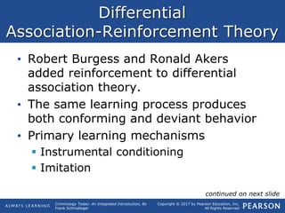 Copyright © 2017 by Pearson Education, Inc.
All Rights Reserved
Criminology Today: An Integrated Introduction, 8e
Frank Schmalleger
Differential
Association-Reinforcement Theory
• Robert Burgess and Ronald Akers
added reinforcement to differential
association theory.
• The same learning process produces
both conforming and deviant behavior
• Primary learning mechanisms
 Instrumental conditioning
 Imitation
continued on next slide
 