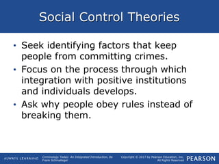 Copyright © 2017 by Pearson Education, Inc.
All Rights Reserved
Criminology Today: An Integrated Introduction, 8e
Frank Schmalleger
Social Control Theories
• Seek identifying factors that keep
people from committing crimes.
• Focus on the process through which
integration with positive institutions
and individuals develops.
• Ask why people obey rules instead of
breaking them.
 
