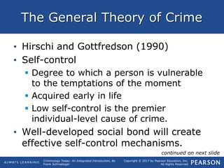 Copyright © 2017 by Pearson Education, Inc.
All Rights Reserved
Criminology Today: An Integrated Introduction, 8e
Frank Schmalleger
The General Theory of Crime
• Hirschi and Gottfredson (1990)
• Self-control
 Degree to which a person is vulnerable
to the temptations of the moment
 Acquired early in life
 Low self-control is the premier
individual-level cause of crime.
• Well-developed social bond will create
effective self-control mechanisms.
continued on next slide
 