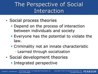 Copyright © 2017 by Pearson Education, Inc.
All Rights Reserved
Criminology Today: An Integrated Introduction, 8e
Frank Schmalleger
The Perspective of Social
Interaction
• Social process theories
 Depend on the process of interaction
between individuals and society
 Everyone has the potential to violate the
law.
 Criminality not an innate characteristic
• Learned through socialization
• Social development theories
 Integrated perspective
 