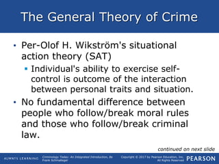 Copyright © 2017 by Pearson Education, Inc.
All Rights Reserved
Criminology Today: An Integrated Introduction, 8e
Frank Schmalleger
The General Theory of Crime
• Per-Olof H. Wikström's situational
action theory (SAT)
 Individual's ability to exercise self-
control is outcome of the interaction
between personal traits and situation.
• No fundamental difference between
people who follow/break moral rules
and those who follow/break criminal
law.
continued on next slide
 