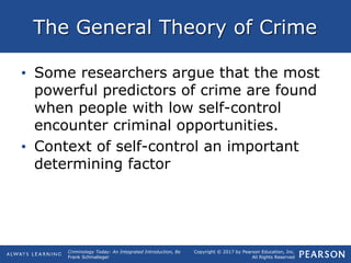 Copyright © 2017 by Pearson Education, Inc.
All Rights Reserved
Criminology Today: An Integrated Introduction, 8e
Frank Schmalleger
The General Theory of Crime
• Some researchers argue that the most
powerful predictors of crime are found
when people with low self-control
encounter criminal opportunities.
• Context of self-control an important
determining factor
 