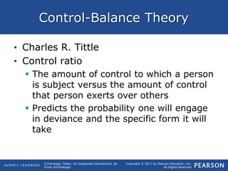 Copyright © 2017 by Pearson Education, Inc.
All Rights Reserved
Criminology Today: An Integrated Introduction, 8e
Frank Schmalleger
Control-Balance Theory
• Charles R. Tittle
• Control ratio
 The amount of control to which a person
is subject versus the amount of control
that person exerts over others
 Predicts the probability one will engage
in deviance and the specific form it will
take
 