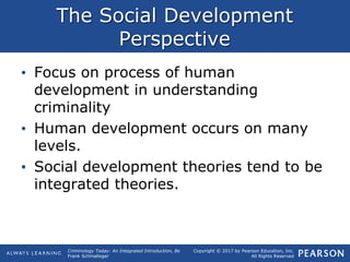 Copyright © 2017 by Pearson Education, Inc.
All Rights Reserved
Criminology Today: An Integrated Introduction, 8e
Frank Schmalleger
The Social Development
Perspective
• Focus on process of human
development in understanding
criminality
• Human development occurs on many
levels.
• Social development theories tend to be
integrated theories.
 