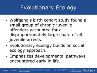 Copyright © 2017 by Pearson Education, Inc.
All Rights Reserved
Criminology Today: An Integrated Introduction, 8e
Frank Schmalleger
Evolutionary Ecology
• Wolfgang's birth cohort study found a
small group of chronic juvenile
offenders accounted for a
disproportionately large share of all
juvenile arrests.
• Evolutionary ecology builds on social
ecology approach.
• Emphasizes developmental pathways
encountered early in life.
 