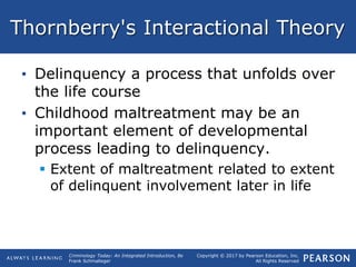 Copyright © 2017 by Pearson Education, Inc.
All Rights Reserved
Criminology Today: An Integrated Introduction, 8e
Frank Schmalleger
Thornberry's Interactional Theory
• Delinquency a process that unfolds over
the life course
• Childhood maltreatment may be an
important element of developmental
process leading to delinquency.
 Extent of maltreatment related to extent
of delinquent involvement later in life
 
