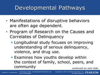 Copyright © 2017 by Pearson Education, Inc.
All Rights Reserved
Criminology Today: An Integrated Introduction, 8e
Frank Schmalleger
Developmental Pathways
• Manifestations of disruptive behaviors
are often age dependent.
• Program of Research on the Causes and
Correlates of Delinquency
 Longitudinal study focuses on improving
understanding of serious delinquency,
violence, and drug use.
 Examines how youths develop within
the context of family, school, peers, and
community continued on next slide
 