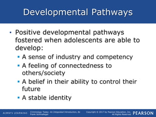 Copyright © 2017 by Pearson Education, Inc.
All Rights Reserved
Criminology Today: An Integrated Introduction, 8e
Frank Schmalleger
Developmental Pathways
• Positive developmental pathways
fostered when adolescents are able to
develop:
 A sense of industry and competency
 A feeling of connectedness to
others/society
 A belief in their ability to control their
future
 A stable identity
 