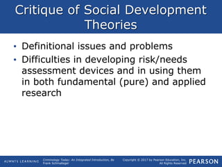Copyright © 2017 by Pearson Education, Inc.
All Rights Reserved
Criminology Today: An Integrated Introduction, 8e
Frank Schmalleger
Critique of Social Development
Theories
• Definitional issues and problems
• Difficulties in developing risk/needs
assessment devices and in using them
in both fundamental (pure) and applied
research
 