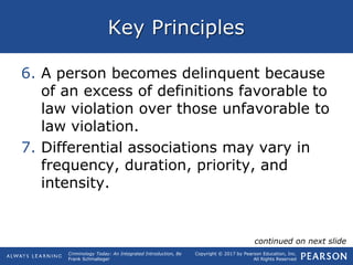 Copyright © 2017 by Pearson Education, Inc.
All Rights Reserved
Criminology Today: An Integrated Introduction, 8e
Frank Schmalleger
Key Principles
6. A person becomes delinquent because
of an excess of definitions favorable to
law violation over those unfavorable to
law violation.
7. Differential associations may vary in
frequency, duration, priority, and
intensity.
continued on next slide
 