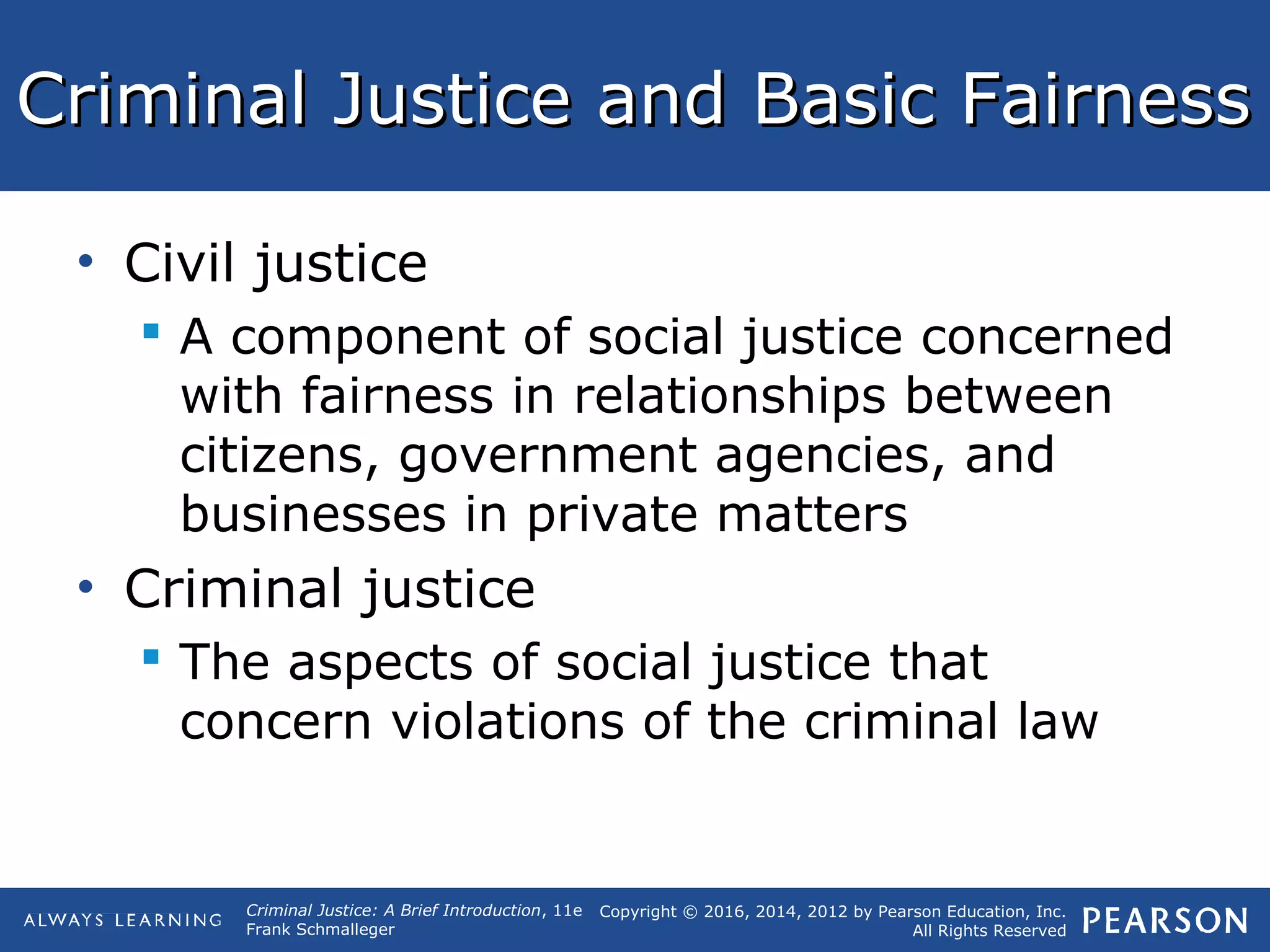 Copyright © 2016, 2014, 2012 by Pearson Education, Inc.
All Rights Reserved
Criminal Justice: A Brief Introduction, 11e
Frank Schmalleger
Criminal Justice and Basic FairnessCriminal Justice and Basic Fairness
• Civil justice
 A component of social justice concerned
with fairness in relationships between
citizens, government agencies, and
businesses in private matters
• Criminal justice
 The aspects of social justice that
concern violations of the criminal law
 