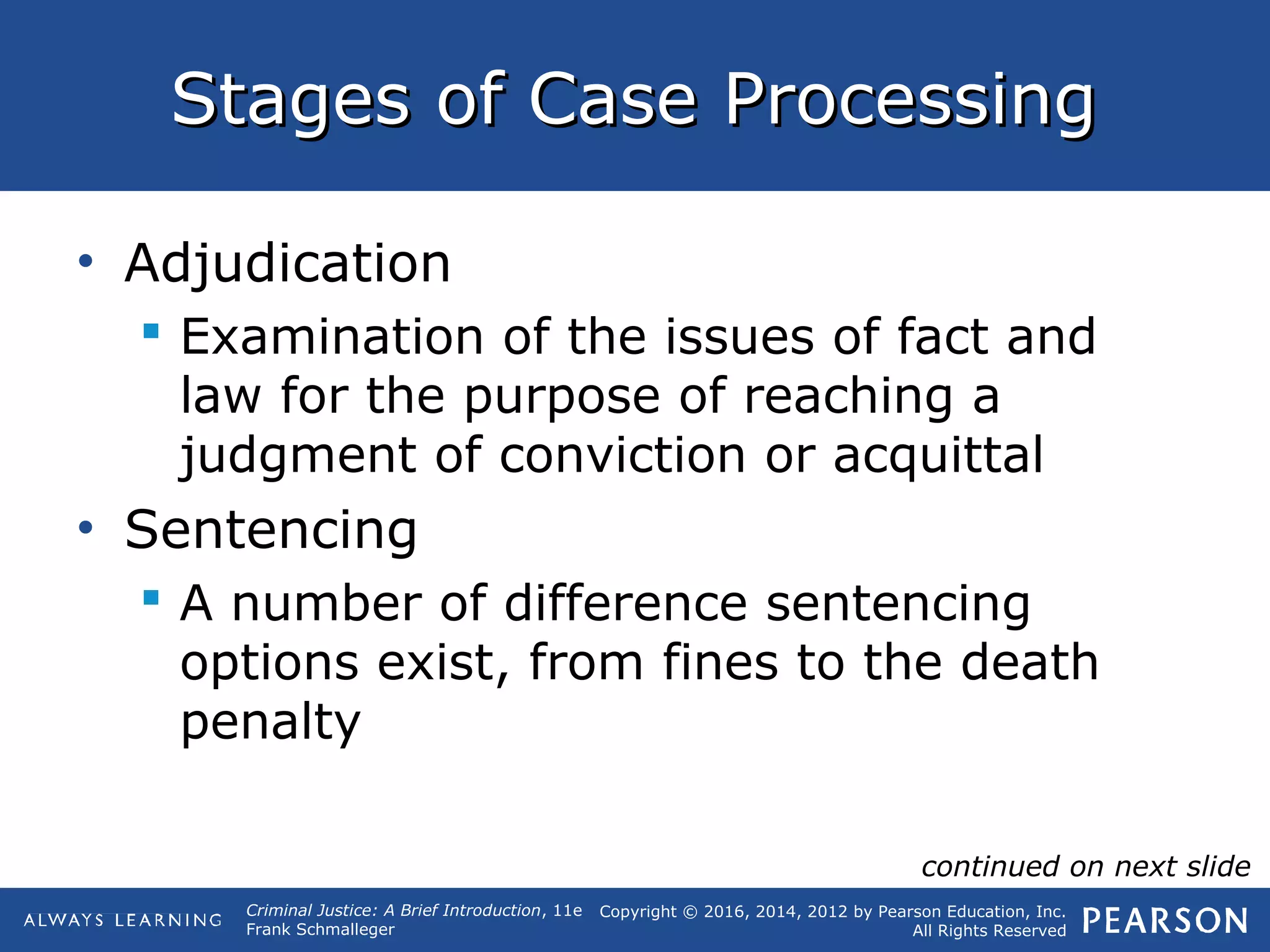 Copyright © 2016, 2014, 2012 by Pearson Education, Inc.
All Rights Reserved
Criminal Justice: A Brief Introduction, 11e
Frank Schmalleger
Stages of Case ProcessingStages of Case Processing
• Adjudication
 Examination of the issues of fact and
law for the purpose of reaching a
judgment of conviction or acquittal
• Sentencing
 A number of difference sentencing
options exist, from fines to the death
penalty
continued on next slide
 
