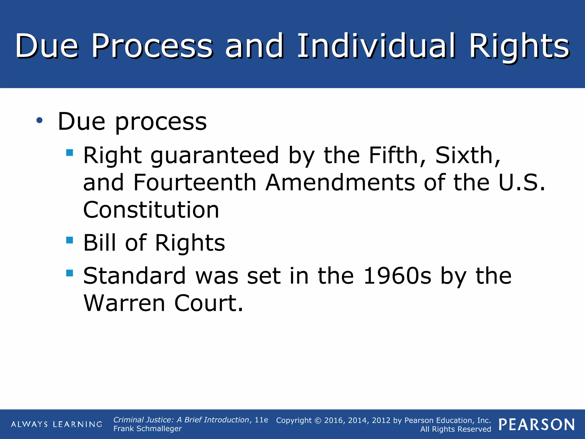 Copyright © 2016, 2014, 2012 by Pearson Education, Inc.
All Rights Reserved
Criminal Justice: A Brief Introduction, 11e
Frank Schmalleger
Due Process and Individual RightsDue Process and Individual Rights
• Due process
 Right guaranteed by the Fifth, Sixth,
and Fourteenth Amendments of the U.S.
Constitution
 Bill of Rights
 Standard was set in the 1960s by the
Warren Court.
 