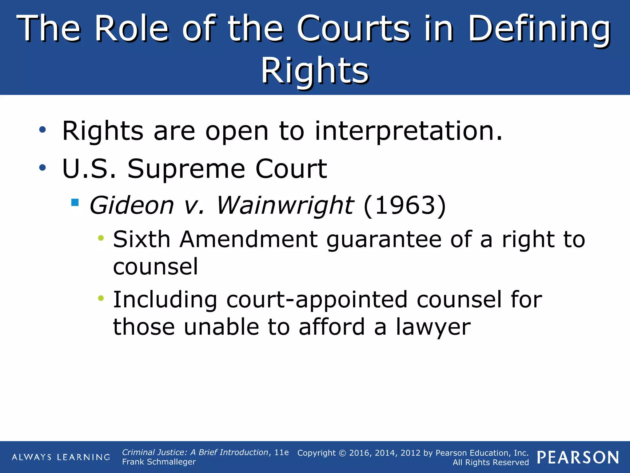 Copyright © 2016, 2014, 2012 by Pearson Education, Inc.
All Rights Reserved
Criminal Justice: A Brief Introduction, 11e
Frank Schmalleger
The Role of the Courts in DefiningThe Role of the Courts in Defining
RightsRights
• Rights are open to interpretation.
• U.S. Supreme Court
 Gideon v. Wainwright (1963)
• Sixth Amendment guarantee of a right to
counsel
• Including court-appointed counsel for
those unable to afford a lawyer
 