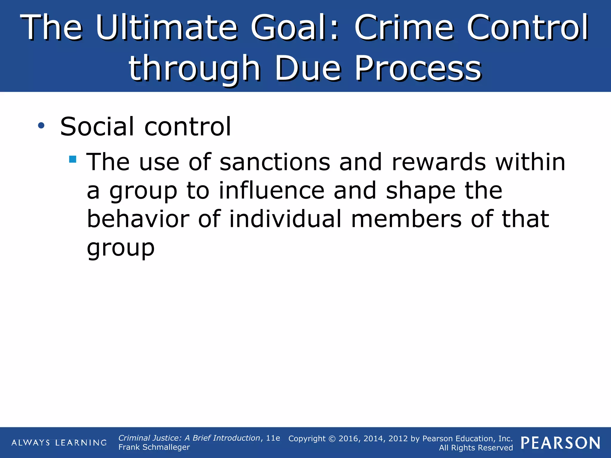 Copyright © 2016, 2014, 2012 by Pearson Education, Inc.
All Rights Reserved
Criminal Justice: A Brief Introduction, 11e
Frank Schmalleger
The Ultimate Goal: Crime ControlThe Ultimate Goal: Crime Control
through Due Processthrough Due Process
• Social control
 The use of sanctions and rewards within
a group to influence and shape the
behavior of individual members of that
group
 