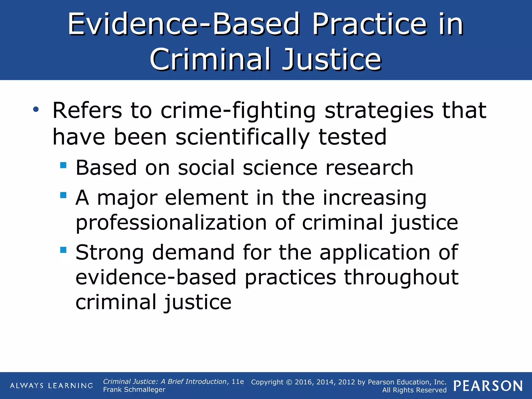Copyright © 2016, 2014, 2012 by Pearson Education, Inc.
All Rights Reserved
Criminal Justice: A Brief Introduction, 11e
Frank Schmalleger
Evidence-Based Practice inEvidence-Based Practice in
Criminal JusticeCriminal Justice
• Refers to crime-fighting strategies that
have been scientifically tested
 Based on social science research
 A major element in the increasing
professionalization of criminal justice
 Strong demand for the application of
evidence-based practices throughout
criminal justice
 