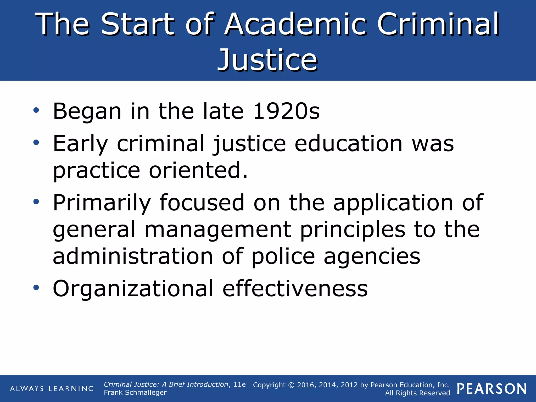 Copyright © 2016, 2014, 2012 by Pearson Education, Inc.
All Rights Reserved
Criminal Justice: A Brief Introduction, 11e
Frank Schmalleger
The Start of Academic CriminalThe Start of Academic Criminal
JusticeJustice
• Began in the late 1920s
• Early criminal justice education was
practice oriented.
• Primarily focused on the application of
general management principles to the
administration of police agencies
• Organizational effectiveness
 