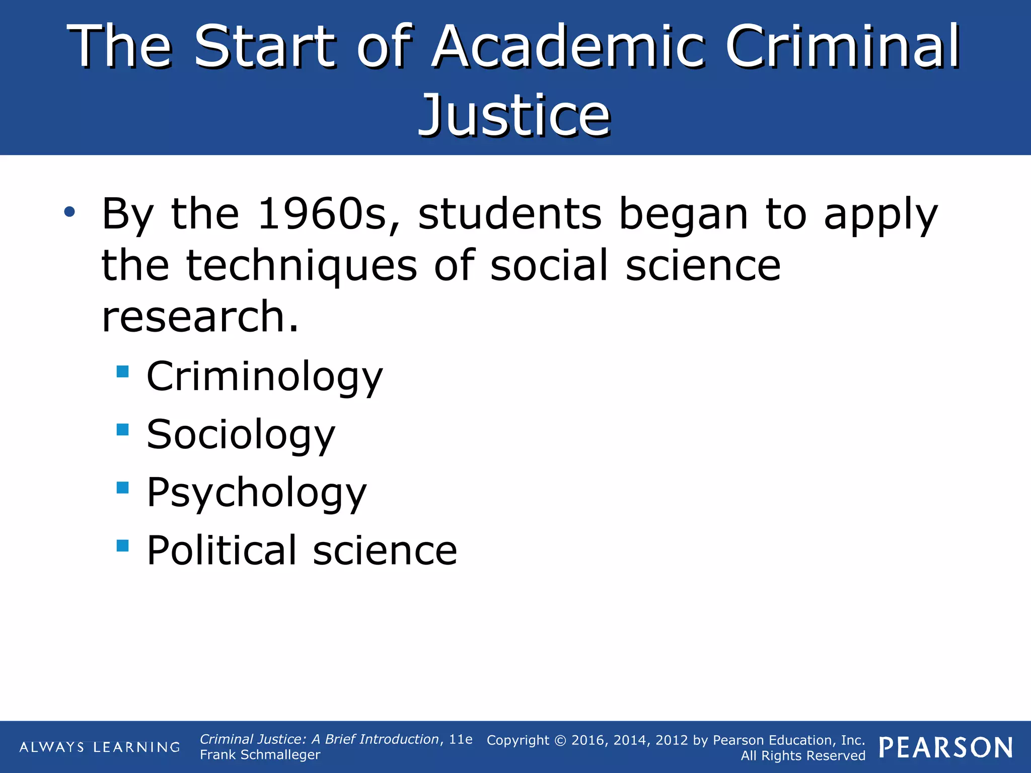 Copyright © 2016, 2014, 2012 by Pearson Education, Inc.
All Rights Reserved
Criminal Justice: A Brief Introduction, 11e
Frank Schmalleger
The Start of Academic CriminalThe Start of Academic Criminal
JusticeJustice
• By the 1960s, students began to apply
the techniques of social science
research.
 Criminology
 Sociology
 Psychology
 Political science
 