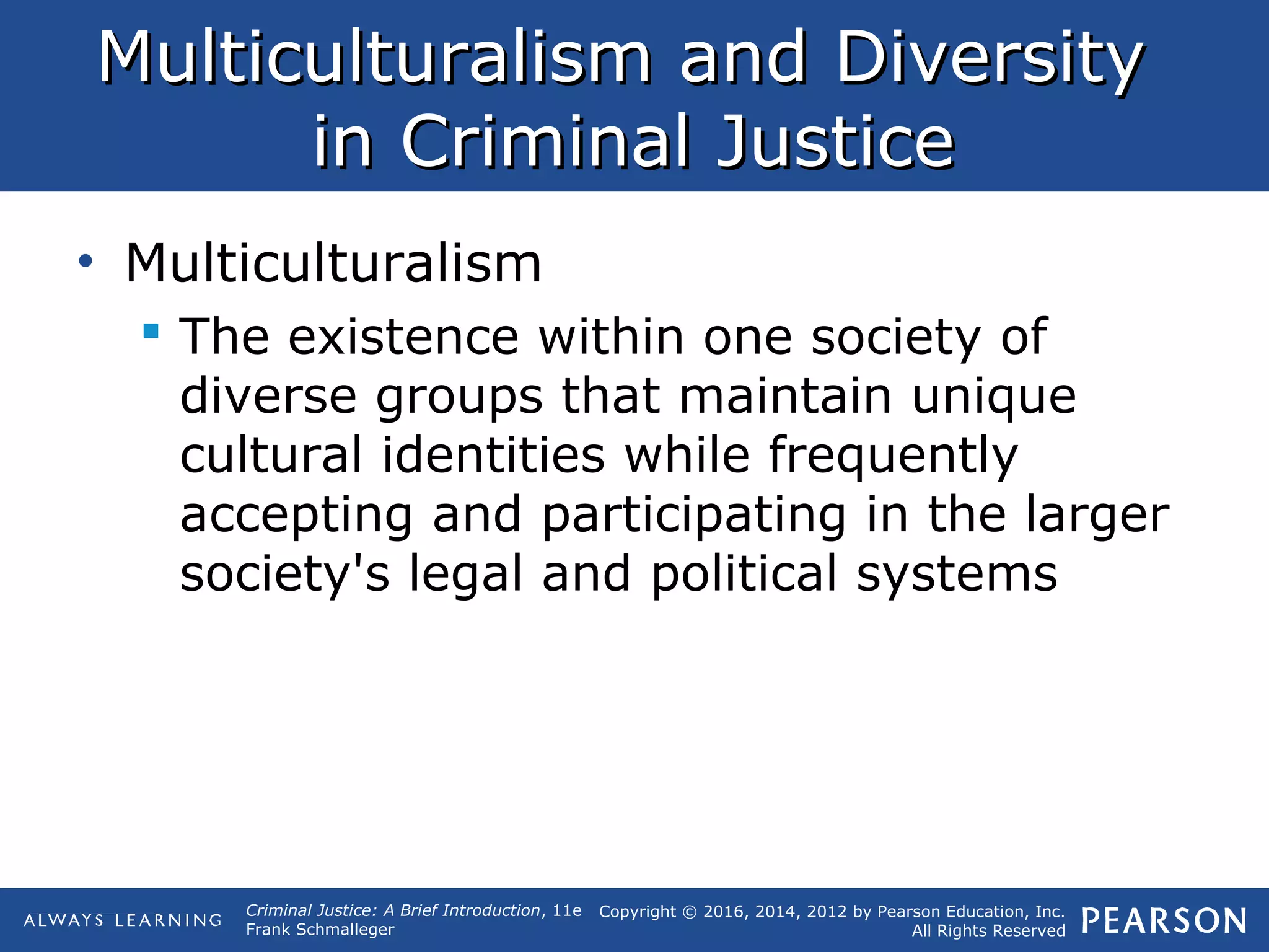 Copyright © 2016, 2014, 2012 by Pearson Education, Inc.
All Rights Reserved
Criminal Justice: A Brief Introduction, 11e
Frank Schmalleger
Multiculturalism and DiversityMulticulturalism and Diversity
in Criminal Justicein Criminal Justice
• Multiculturalism
 The existence within one society of
diverse groups that maintain unique
cultural identities while frequently
accepting and participating in the larger
society's legal and political systems
 
