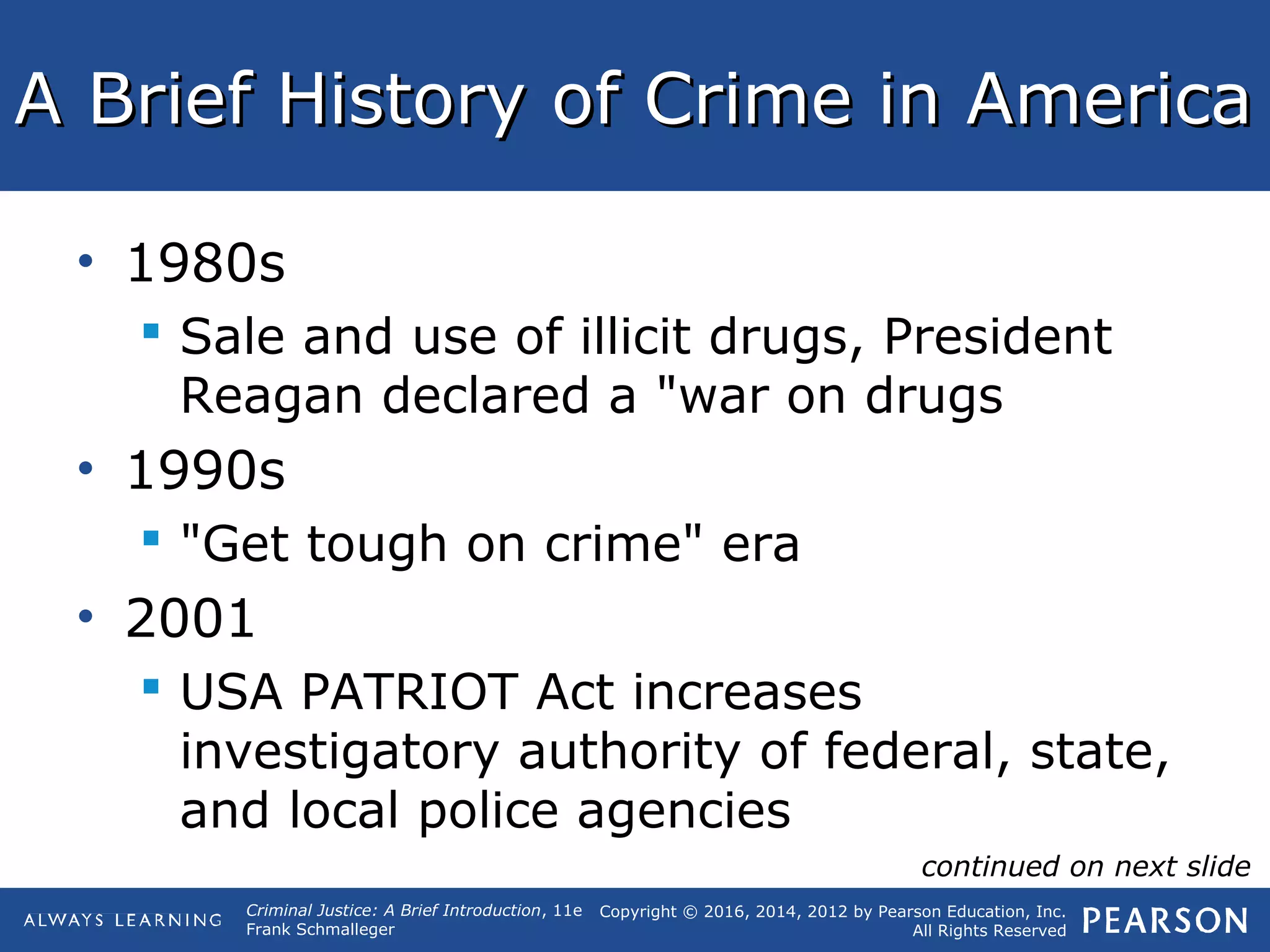 Copyright © 2016, 2014, 2012 by Pearson Education, Inc.
All Rights Reserved
Criminal Justice: A Brief Introduction, 11e
Frank Schmalleger
A Brief History of Crime in AmericaA Brief History of Crime in America
• 1980s
 Sale and use of illicit drugs, President
Reagan declared a "war on drugs
• 1990s
 "Get tough on crime" era
• 2001
 USA PATRIOT Act increases
investigatory authority of federal, state,
and local police agencies
continued on next slide
 