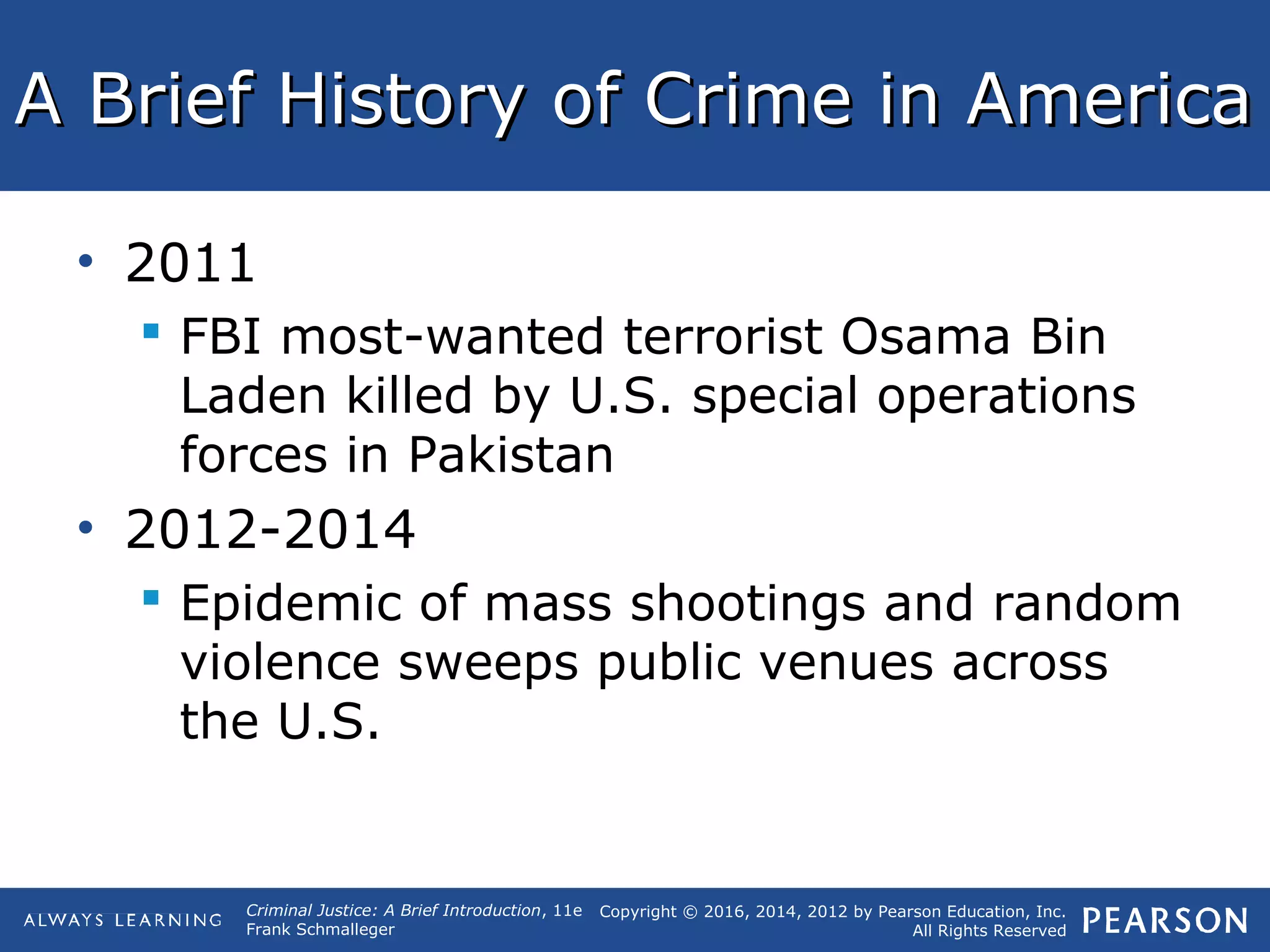 Copyright © 2016, 2014, 2012 by Pearson Education, Inc.
All Rights Reserved
Criminal Justice: A Brief Introduction, 11e
Frank Schmalleger
A Brief History of Crime in AmericaA Brief History of Crime in America
• 2011
 FBI most-wanted terrorist Osama Bin
Laden killed by U.S. special operations
forces in Pakistan
• 2012-2014
 Epidemic of mass shootings and random
violence sweeps public venues across
the U.S.
 