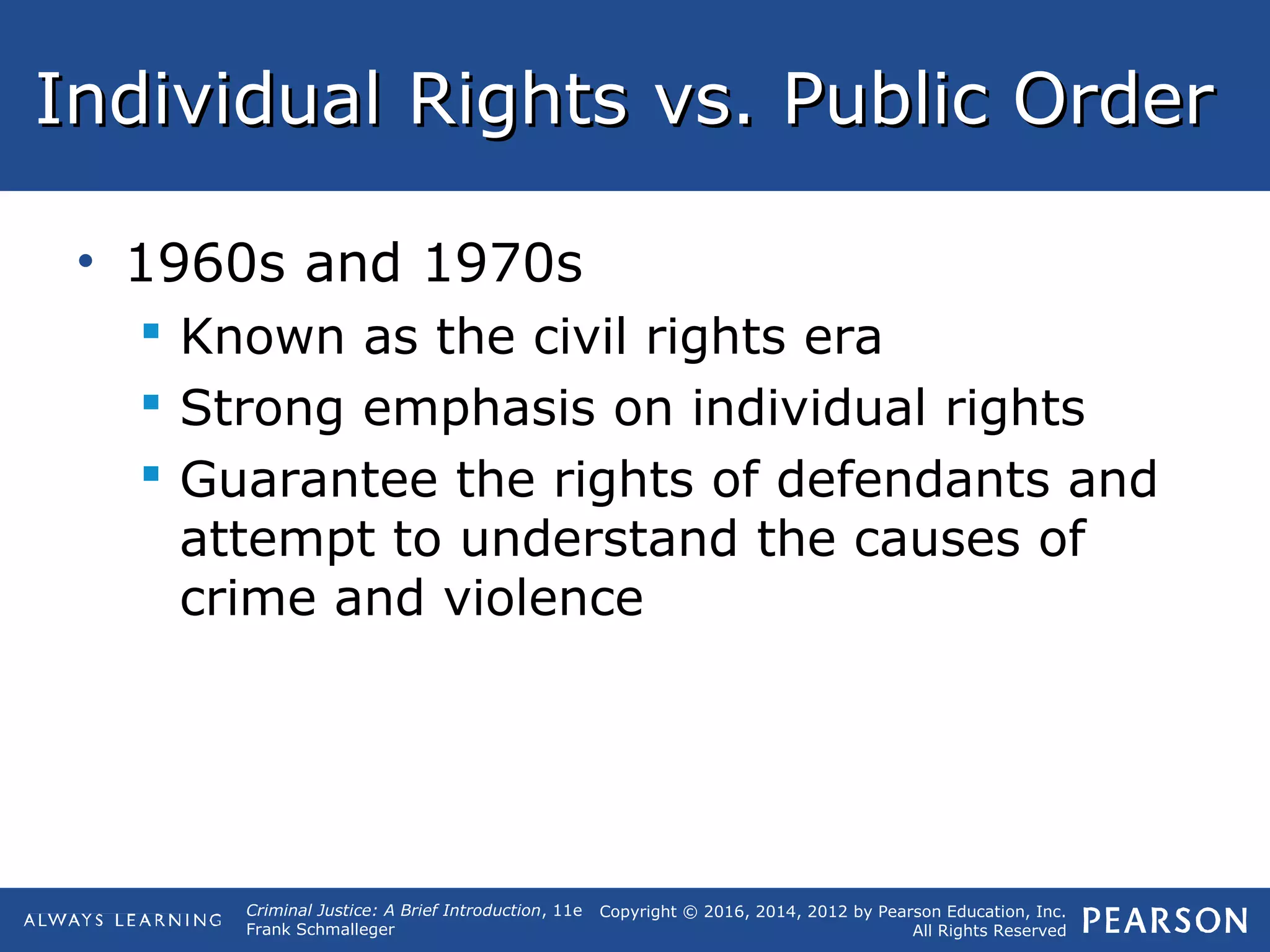 Copyright © 2016, 2014, 2012 by Pearson Education, Inc.
All Rights Reserved
Criminal Justice: A Brief Introduction, 11e
Frank Schmalleger
Individual Rights vs. Public OrderIndividual Rights vs. Public Order
• 1960s and 1970s
 Known as the civil rights era
 Strong emphasis on individual rights
 Guarantee the rights of defendants and
attempt to understand the causes of
crime and violence
 