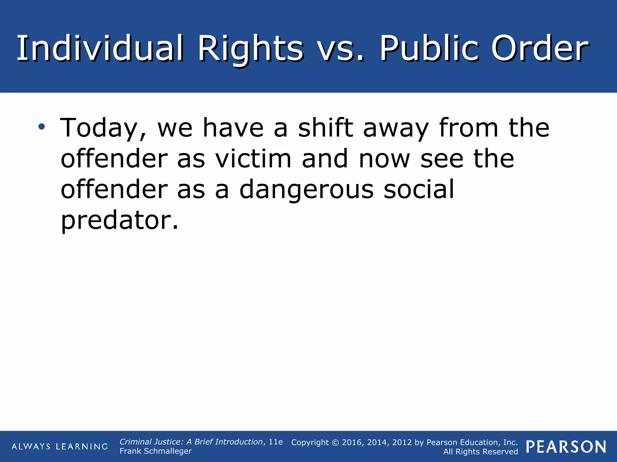 Copyright © 2016, 2014, 2012 by Pearson Education, Inc.
All Rights Reserved
Criminal Justice: A Brief Introduction, 11e
Frank Schmalleger
Individual Rights vs. Public OrderIndividual Rights vs. Public Order
• Today, we have a shift away from the
offender as victim and now see the
offender as a dangerous social
predator.
 