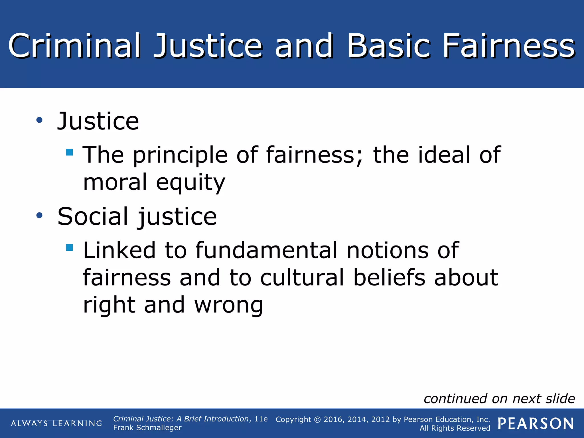 Copyright © 2016, 2014, 2012 by Pearson Education, Inc.
All Rights Reserved
Criminal Justice: A Brief Introduction, 11e
Frank Schmalleger
Criminal Justice and Basic FairnessCriminal Justice and Basic Fairness
• Justice
 The principle of fairness; the ideal of
moral equity
• Social justice
 Linked to fundamental notions of
fairness and to cultural beliefs about
right and wrong
continued on next slide
 