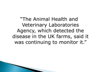 “The Animal Health and
    Veterinary Laboratories
  Agency, which detected the
disease in the UK farms, said it
 was continuing to monitor it.”
 