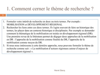 1. Comment cerner le thème de recherche ?
1. Formuler votre intérêt de recherche en deux ou trois termes. Par exemple :
MOBILISATION et DÉVELOPPEMENT RÉGIONAL
2. Rechercher les liens entre ces deux termes. Il s’agira souvent de faire un historique des
termes, les placer dans un contexte historique et disciplinaire. Par exemple se demander
comment la thématique de la mobilisation est traitée en développement régional (DR).
Une première revue de la littérature permet de dégager deux approches de la mobilisation
en DR : l’approche de la mobilisation comme finalité du DR, l’approche de la
mobilisation comme moyen du DR.
3. Si nous nous intéressons à cette dernière approche, nous pouvons formuler le thème de
recherche comme suit : « La mobilisation d’acteurs régionaux autour d’enjeux de
développement régional ».
Hervé Stecq
3
 