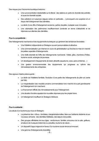 Des risques pour l’économie touristique bretonne :
               Une surconcentration résidentielle sur le littoral : des stations en perte de diversité des activités
                et aussi de diversité sociale.
               Des pollutions et nuisances (algues vertes en particulier,…) provoquant une suspicion et un
                risque réel d’éloignement des clientèles.
               Le déclin d’une offre d’hébergement ancienne, parfois obsolète, à adapter avec innovation.
               Une valorisation des patrimoines insuffisamment construite en terme d’attractivité et de
                réponses aux attentes des clientèles.


Pour la compétitivité :
Des hébergements marchands et des équipements touristiques qui génèrent des tendances favorables :
               Une hôtellerie indépendante en Bretagne souvent personnalisée et attractive.
               Une commercialisation par Internet en cours de généralisation qui favorise la mise en marché
                de petites capacités d’hébergements.
               Une réelle diversité de l’offre des hébergements marchands : hôtels, gîtes, chambres d’hôtes,
                tourisme social, auberges de jeunesse.
               Un développement d’équipements de loisirs attractifs (aquariums, zoos, parcs à thèmes…)
               Une gestion environnementale des équipements qui progresse au rythme des
                réinvestissements des entreprises.


Des signaux d’alerte préoccupants :
               Le déclin de l’hôtellerie familiale, l’évolution d’une partie des hébergements de plein air (vente
                par lots).
               La marginalisation des meublés anciens commercialisés hors marché et la part grandissante
                de l’hébergement non marchand.
               Le financement difficile des réinvestissements pour l’hébergement.
               Une situation foncière appelant de nouvelles réponses pour les projets futurs.
               Un hébergement insuffisant en Bretagne intérieure.




Pour la solidarité :
Les atouts d’un tourisme pour tous en Bretagne :
               La présence des « tribus » familiales, intergénérationnelles, liées aux habitants résidents et aux
                nouveaux arrivants : des clientèles fidélisées, des séjours renouvelés.
               Des groupes affinitaires de tous âges : randonneurs, familles, amoureux de la voile, golfeurs,
                amateurs de musiques bretonnes ou actuelles, tourisme de nature…
               Un dispositif d’appui régional en faveur d’un tourisme social rénové et innovant.
               Une gamme d’hébergements diversifiée
                                                       -8-
 