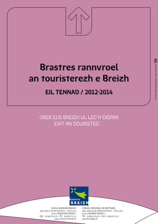 Brastres rannvroel




                                                                                                Impression atelier de reprographie sur papier 100% recyclé
an touristerezh e Breizh
        EIL TENNAD / 2012-2014


  OBER EUS BREIZH UL LEC’H DISPAR
       EVIT AN DOURISTED




                KUZUL RANNVRO BREIZH             Conseil régional de Bretagne
  283, bali ar Jeneral Patton – CS 21 101        283, avenue du Général Patton – CS 21 101
                35 711 ROAZHON CEDEX 7           35 711 RENNES CEDEX 7
  Pgz. : 02 99 27 10 10 – Plr : 02 99 27 11 11   Tél. : 02 99 27 10 10 – Fax : 02 99 27 11 11
                    www.rannvro-breizh.fr        www.bretagne.fr
 