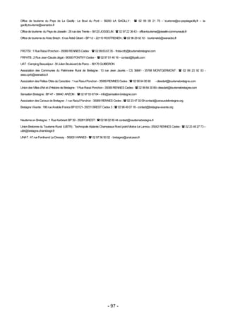 Office de tourisme du Pays de La Gacilly : Le Bout du Pont – 56200 LA GACILLY :              02 99 08 21 75 – tourisme@cc-payslagacilly.fr – la-
gacilly.tourisme@wanadoo.fr

Office de tourisme du Pays de Josselin : 26 rue des Trente – 56120 JOSSELIN :  02 97 22 36 43 - office-tourisme@josselin-communauté.fr

Office de tourisme du Kreiz Breizh : 6 rue Abbé Gibert – BP 12 – 22110 ROSTRENEN :  02 96 29 02 72 - tourismekb@wanadoo.fr



FROTSI : 1 Rue Raoul Ponchon - 35069 RENNES Cedex :  02.99.63.67.35 - frotsi-crtb@tourismebretagne.com

FRPATB : 2 Rue Jean-Claude Jégat - 56300 PONTIVY Cedex -  02 97 51 46 16 – contact@frpatb.com

UAT : Camping Beauséjour - St Julien Boulevard de Parco - 56170 QUIBERON

Association des Communes du Patrimoine Rural de Bretagne : 13 rue Jean Jaurès - CS 36841 - 35768 MONTGERMONT :  02 99 23 92 83 -
asso.cprb@wanadoo.fr

Association des Petites Cités de Caractère : 1 rue Raoul Ponchon - 35069 RENNES Cedex :  02 99 84 00 80     - citesdart@tourismebretagne.com

Union des Villes d'Art et d’Histoire de Bretagne : 1 Rue Raoul Ponchon - 35069 RENNES Cedex -  02 99 84 00 80- citesdart@tourismebretagne.com

Sensation Bretagne : BP 47 – 56640 ARZON :  02 97 53 67 64 – info@sensation-bretagne.com

Association des Canaux de Bretagne : 1 rue Raoul Ponchon - 35069 RENNES Cedex :  02 23 47 02 09 contact@canauxdebretagne.org

Bretagne Vivante : 186 rue Anatole France BP 63121- 29231 BREST Cedex 3 :  02 98 49 07 18 - contact@bretagne-vivante.org



Nautisme en Bretagne : 1 Rue Kerbriant BP 39 - 29281 BREST :  02 98 02 80 44 contact@nautismebretagne.fr

Union Bretonne du Tourisme Rural (UBTR) : Technopole Atalante Champeaux Rond point Morice Le Lannou -35042 RENNES Cedex :  02 23 48 27 73 –
ubtr@bretagne.chambragri.fr

UNAT : 47 rue Ferdinand Le Dressay - 56000 VANNES -  02 97 56 50 02 - bretagne@unat.asso.fr




                                                                      - 97 -
 