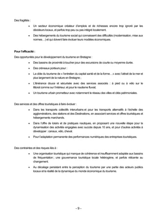 Des fragilités :
                  Un secteur économique créateur d’emplois et de richesses encore trop ignoré par les
                   décideurs locaux, et parfois trop peu ou pas intégré localement.
                  Des hébergements du tourisme social qui connaissent des difficultés (modernisation, mise aux
                   normes…) et qui doivent faire évoluer leurs modèles économiques.



Pour l’efficacité :
Des opportunités pour le développement du tourisme en Bretagne :
                  Des bassins de proximité à toucher pour des excursions de courte ou moyenne durée.
                  Des créneaux porteurs pour :
                  La cible du tourisme de « l’entretien du capital santé et de la forme…» avec l’attrait de la mer et
                   plus largement de la nature en Bretagne ;
                  L’itinérance douce et sécurisée avec des services associés : à pied ou à vélo sur le
                   littoral comme sur l’intérieur, et pour le nautisme fluvial;
                  Un tourisme urbain prometteur avec notamment le réseau des villes et cités patrimoniales.


Des services et des offres touristiques à faire évoluer :
                  Dans les transports collectifs interurbains et pour les transports alternatifs à l’échelle des
                   agglomérations, des stations et des Destinations, en associant services et offres touristiques et
                   hébergements marchands.
                  Dans l’offre de loisirs et de pratiques nautiques, en proposant une nouvelle étape pour la
                   dynamisation des activités engagées avec succès depuis 10 ans, et pour d’autres activités à
                   développer : canaux, vélo, cheval.
                  Pour l’adaptation permanente des performances numériques des entreprises touristiques.


Des contraintes et des risques liés à :
                  Une organisation touristique qui manque de cohérence et insuffisamment adaptée aux bassins
                   de fréquentation ; une gouvernance touristique locale hétérogène, et parfois réticente au
                   changement.
                  Au décalage persistant entre la perception du tourisme par une partie des acteurs publics
                   locaux et la réalité de la dynamique du monde économique du tourisme.




                                                         -9-
 