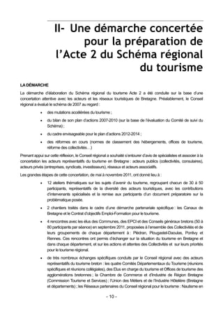II- Une démarche concertée
                           pour la préparation de
                     l’Acte 2 du Schéma régional
                                      du tourisme
LA DÉMARCHE
La démarche d’élaboration du Schéma régional du tourisme Acte 2 a été conduite sur la base d’une
concertation attentive avec les acteurs et les réseaux touristiques de Bretagne. Préalablement, le Conseil
régional a évalué le schéma de 2007 au regard :
                des mutations accélérées du tourisme ;
                du bilan de son plan d’actions 2007-2010 (sur la base de l’évaluation du Comité de suivi du
                 Schéma) ;
                du cadre envisageable pour le plan d’actions 2012-2014 ;
                des réformes en cours (normes de classement des hébergements, offices de tourisme,
                 réforme des collectivités…)
Prenant appui sur cette réflexion, le Conseil régional a souhaité s’entourer d’avis de spécialistes et associer à la
concertation les acteurs représentatifs du tourisme en Bretagne : acteurs publics (collectivités, consulaires),
acteurs privés (entreprises, syndicats, investisseurs), réseaux et acteurs associatifs.
Les grandes étapes de cette concertation, de mai à novembre 2011, ont donné lieu à :
                12 ateliers thématiques sur les sujets d’avenir du tourisme, regroupant chacun de 30 à 50
                 participants, représentatifs de la diversité des acteurs touristiques, avec les contributions
                 d’intervenants spécialisés et la remise aux participants d’un document préparatoire sur la
                 problématique posée.
                2 chantiers traités dans le cadre d’une démarche partenariale spécifique : les Canaux de
                 Bretagne et le Contrat d’objectifs Emploi-Formation pour le tourisme.
                4 rencontres avec les élus des Communes, des EPCI et des Conseils généraux bretons (50 à
                 80 participants par séance) en septembre 2011, proposées à l’ensemble des Collectivités et de
                 leurs groupements de chaque département à : Plédran, Plougastel-Daoulas, Pontivy et
                 Rennes. Ces rencontres ont permis d’échanger sur la situation du tourisme en Bretagne et
                 dans chaque département, et sur les actions et attentes des Collectivités et sur leurs priorités
                 pour le tourisme régional.
                de très nombreux échanges spécifiques conduits par le Conseil régional avec des acteurs
                 représentatifs du tourisme breton : les quatre Comités Départementaux du Tourisme (réunions
                 spécifiques et réunions collégiales), des Elus en charge du tourisme et Offices de tourisme des
                 agglomérations bretonnes ; la Chambre de Commerce et d’Industrie de Région Bretagne
                 (Commission Tourisme et Services) ; l’Union des Métiers et de l’Industrie Hôtelière (Bretagne
                 et départements) ; les Réseaux partenaires du Conseil régional pour le tourisme : Nautisme en

                                                      - 10 -
 