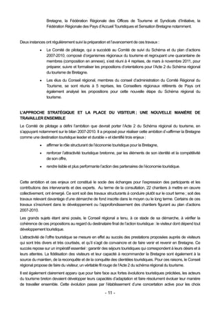 Bretagne, la Fédération Régionale des Offices de Tourisme et Syndicats d’Initiative, la
                 Fédération Régionale des Pays d’Accueil Touristiques et Sensation Bretagne notamment.


Deux instances ont régulièrement suivi la préparation et l’avancement de ces travaux :
                Le Comité de pilotage, qui a succédé au Comité de suivi du Schéma et du plan d’actions
                 2007-2010, composé d’organismes régionaux du tourisme et regroupant une quarantaine de
                 membres (composition en annexe), s’est réuni à 4 reprises, de mars à novembre 2011, pour
                 préparer, suivre et formaliser les propositions d’orientations pour l’Acte 2 du Schéma régional
                 du tourisme de Bretagne.
                Les élus du Conseil régional, membres du conseil d’administration du Comité Régional du
                 Tourisme, se sont réunis à 5 reprises, les Conseillers régionaux référents de Pays ont
                 également analysé les propositions pour cette nouvelle étape du Schéma régional du
                 tourisme.


L’APPROCHE STRATÉGIQUE ET LA PLACE DU VISITEUR ; UNE NOUVELLE MANIÈRE DE
TRAVAILLER ENSEMBLE
Le Comité de pilotage a défini l’ambition que devrait porter l’Acte 2 du Schéma régional du tourisme, en
s’appuyant notamment sur le bilan 2007-2010. Il a proposé pour réaliser cette ambition d’«affirmer la Bretagne
comme une destination touristique leader et durable » et identifié trois enjeux :
                affirmer le rôle structurant de l’économie touristique pour la Bretagne,
                renforcer l’attractivité touristique bretonne, par les éléments de son identité et la compétitivité
                 de son offre,
                rendre lisible et plus performante l’action des partenaires de l’économie touristique.


Cette ambition et ces enjeux ont constitué le socle des échanges pour l’expression des participants et les
contributions des intervenants et des experts. Au terme de la consultation, 22 chantiers à mettre en œuvre
collectivement, ont émergé. Ce sont soit des travaux structurants à conduire plutôt sur le court terme ; soit des
travaux relevant davantage d’une démarche de fond inscrite dans le moyen ou le long terme. Certains de ces
travaux s’inscrivent dans le développement ou l’approfondissement des chantiers figurant au plan d’actions
2007-2010.
Les grands sujets étant ainsi posés, le Conseil régional a tenu, à ce stade de sa démarche, à vérifier la
cohérence de ces propositions au regard du destinataire final de l’action touristique : le visiteur dont dépend tout
développement touristique.
L’attractivité de l’offre touristique se mesure en effet au succès des prestations proposées auprès de visiteurs
qui sont très divers et très courtisés, et qu’il s’agit de convaincre et de faire venir et revenir en Bretagne. Ce
succès repose sur un impératif essentiel : garantir des séjours touristiques qui correspondent à leurs désirs et à
leurs attentes. La fidélisation des visiteurs et leur capacité à recommander la Bretagne sont également à la
source du maintien, de la reconquête et de la conquête des clientèles touristiques. Pour ces raisons, le Conseil
régional propose de faire du visiteur, un véritable fil rouge de l’Acte 2 du schéma régional du tourisme.
Il est également clairement apparu que pour faire face aux fortes évolutions touristiques précitées, les acteurs
du tourisme breton devaient développer leurs capacités d’adaptation et faire résolument évoluer leur manière
de travailler ensemble. Cette évolution passe par l’établissement d’une concertation active pour les choix

                                                      - 11 -
 