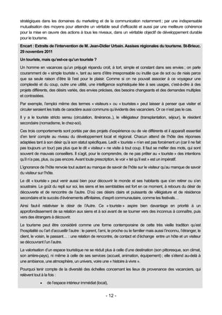 stratégiques dans les domaines du marketing et de la communication notamment ; par une indispensable
mutualisation des moyens pour atteindre un véritable seuil d’efficacité et aussi par une meilleure cohérence
pour la mise en œuvre des actions à tous les niveaux, dans un véritable objectif de développement durable
pour le tourisme.
Encart : Extraits de l’intervention de M. Jean-Didier Urbain. Assises régionales du tourisme. St-Brieuc.
29 novembre 2011
Un touriste, mais qu’est-ce qu’un touriste ?
Un homme en vacances qu’un préjugé répandu croit, à tort, simple et constant dans ses envies ; on parle
couramment de « simple touriste », tant au sens d’être irresponsable ou inutile que de sot ou de niais parce
que sa seule raison d’être là l’est pour le plaisir. Comme si on ne pouvait associer à ce voyageur une
complexité et du coup, outre une utilité, une intelligence sophistiquée liée à ses usages, c’est-à-dire à des
projets différents, des désirs variés, des envies précises, des besoins changeants et des demandes multiples
et contrastées.
Par exemple, l’emploi même des termes « visiteurs » ou « touristes » peut laisser à penser que visiter et
circuler seraient les traits de caractère aussi communs qu’évidents des vacanciers. Or ce n’est pas le cas.
Il y a le touriste stricto sensu (circulation, itinérance..), le villégiateur (transplantation, séjour), le résident
secondaire (nomadisme, le chez-soi).
Ces trois comportements sont portés par des projets d’expérience ou de vie différents et il apparaît essentiel
d’en tenir compte au niveau du développement local et régional. Chacun attend de l’hôte des réponses
adaptées tant à son désir qu’à son statut spécifiques. Ledit « touriste » n’en est pas forcément un (car il ne fait
pas toujours un tour) pas plus que le dit « visiteur » ne visite à tout coup. Il faut se méfier des mots, qui sont
souvent de mauvais conseillers. Il s’agit, pour le comprendre, de ne pas prêter au « touriste » des intentions
qu’il n’a pas, plus, ou pas encore. Avant toute prescription, le voir « tel qu’il est » est un impératif.
L’ignorance de l’hôte renvoie tout autant au manque de savoir de l’hôte sur le visiteur qu’au manque de savoir
du visiteur sur l’hôte.
Le dit « touriste » peut venir aussi bien pour découvrir le monde et ses habitants que s’en retirer ou s’en
soustraire. Le goût du repli sur soi, les siens et les semblables est fort en ce moment, à rebours du désir de
découverte et de rencontre de l’autre. D’où ces désirs clairs et puissants de villégiature et de résidence
secondaire et le succès d’événements affinitaires, d’esprit communautaire, comme les festivals…
Ainsi faut-il relativiser le désir de l’Autre. Ce « touriste » aspire bien davantage en priorité à un
approfondissement de sa relation aux siens et à soi avant de se tourner vers des inconnus à connaître, puis
vers des étrangers à découvrir.
Le tourisme peut être considéré comme une forme contemporaine de cette très vieille tradition qu’est
l’hospitalité ou l’art d’accueillir l’autre : le parent, l’ami, le proche ou le familier mais aussi l’inconnu, l’étranger, le
client, le voisin, le passant… : une relation de rencontre, de contact et d’échange entre un hôte et un visiteur
se découvrant l’un l’autre.
La valorisation d’un espace touristique ne se réduit plus à celle d’une destination (son pittoresque, son climat,
son arrière-pays), ni même à celle de ses services (accueil, animation, équipement) ; elle s’étend au-delà à
une ambiance, une atmosphère, un univers, voire une « histoire à vivre ».
Pourquoi tenir compte de la diversité des échelles concernant les lieux de provenance des vacanciers, qui
relèvent tout à la fois :
                 de l’espace intérieur immédiat (local),


                                                           - 12 -
 